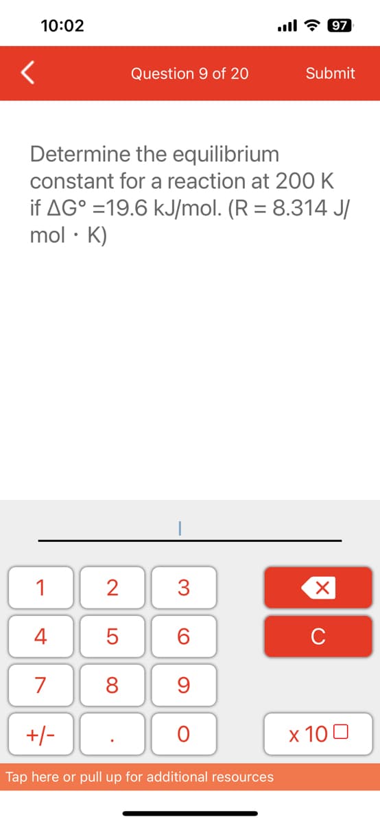 10:02
<
1
4
7
Determine the equilibrium
constant for a reaction at 200 K
if AG°=19.6 kJ/mol. (R = 8.314 J/
mol. K)
+/-
2
Question 9 of 20
5
8
3
6
9
O
Tap here or pull up for additional resources
Submit
97
X
с
x 100