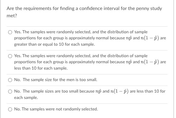 Are the requirements for finding a confidence interval for the penny study
met?
O Yes. The samples were randomly selected, and the distribution of sample
proportions for each group is approximately normal because np and n(1-2) are
greater than or equal to 10 for each sample.
Yes. The samples were randomly selected, and the distribution of sample
proportions for each group is approximately normal because np and n(1-2) are
less than 10 for each sample.
No. The sample size for the men is too small.
No. The sample sizes are too small because np and n(1-2) are less than 10 for
each sample.
No. The samples were not randomly selected.