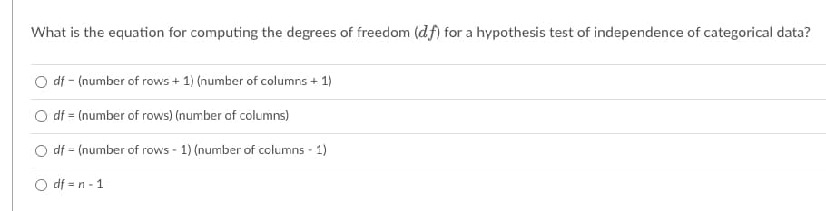 What is the equation for computing the degrees of freedom (df) for a hypothesis test of independence of categorical data?
O df = (number of rows + 1) (number of columns + 1)
df = (number of rows) (number of columns)
df = (number of rows - 1) (number of columns - 1)
O df = n - 1