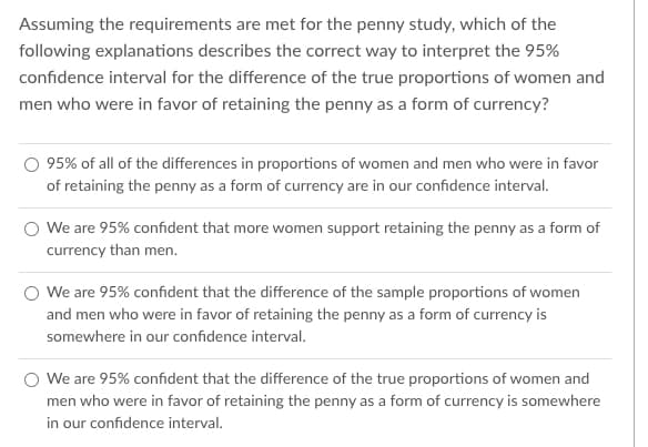 Assuming the requirements are met for the penny study, which of the
following explanations describes the correct way to interpret the 95%
confidence interval for the difference of the true proportions of women and
men who were in favor of retaining the penny as a form of currency?
95% of all of the differences in proportions of women and men who were in favor
of retaining the penny as a form of currency are in our confidence interval.
O We are 95% confident that more women support retaining the penny as a form of
currency than men.
We are 95% confident that the difference of the sample proportions of women
and men who were in favor of retaining the penny as a form of currency is
somewhere in our confidence interval.
We are 95% confident that the difference of the true proportions of women and
men who were in favor of retaining the penny as a form of currency is somewhere
in our confidence interval.