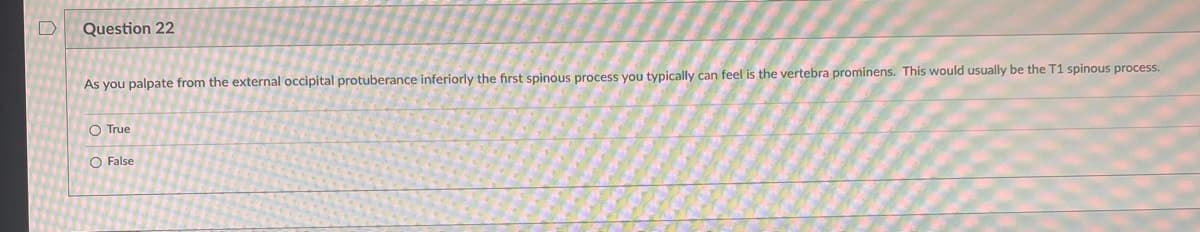 D
Question 22
As you palpate from the external occipital protuberance inferiorly the first spinous process you typically can feel is the vertebra prominens. This would usually be the T1 spinous process.
O True
O False