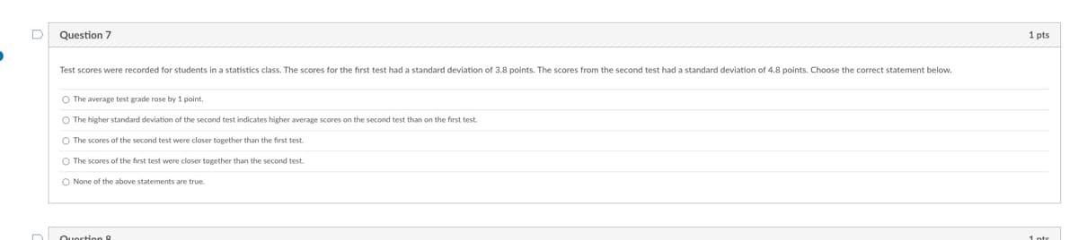 Question 7
Test scores were recorded for students in a statistics class. The scores for the first test had a standard deviation of 3.8 points. The scores from the second test had a standard deviation of 4.8 points. Choose the correct statement below.
O The average test grade rose by 1 point.
O The higher standard deviation of the second test indicates higher average scores on the second test than on the first test.
O The scores of the second test were closer together than the first test.
O The scores of the first test were closer together than the second test.
O None of the above statements are true.
1 pts