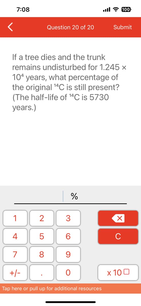 <
7:08
1
4
7
If a tree dies and the trunk
remains undisturbed for 1.245 x
104 years, what percentage of
the original ¹4C is still present?
(The half-life of ¹4C is 5730
years.)
+/-
2
LO
Question 20 of 20
5
8
%
3
6
9
O
ll 100
Tap here or pull up for additional resources
Submit
X
с
x 100