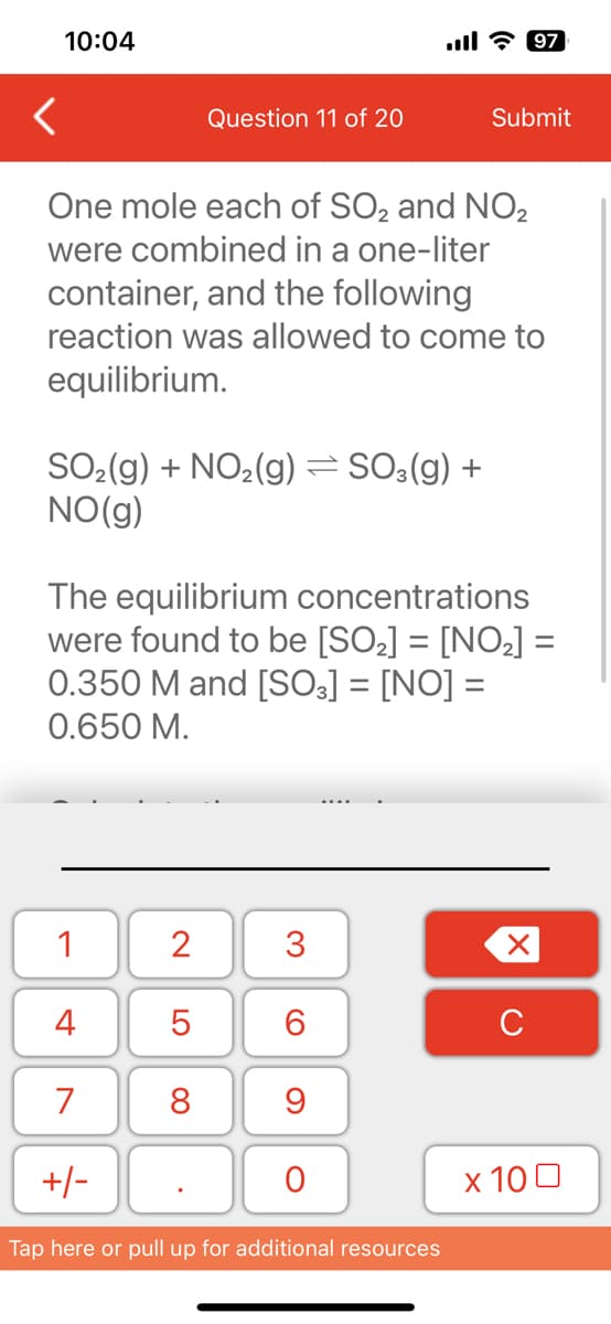 10:04
<
One mole each of SO₂ and NO₂
were combined in a one-liter
SO₂(g) + NO₂(g) ⇒ SO3(g) +
NO(g)
container, and the following
reaction was allowed to come to
equilibrium.
1
4
7
The equilibrium concentrations
were found to be [SO₂] = [NO₂] =
0.350 M and [SO3] = [NO] =
0.650 M.
+/-
Question 11 of 20
2
LO
5
8
3
6
9
O
Submit
Tap here or pull up for additional resources
97
X
с
x 100