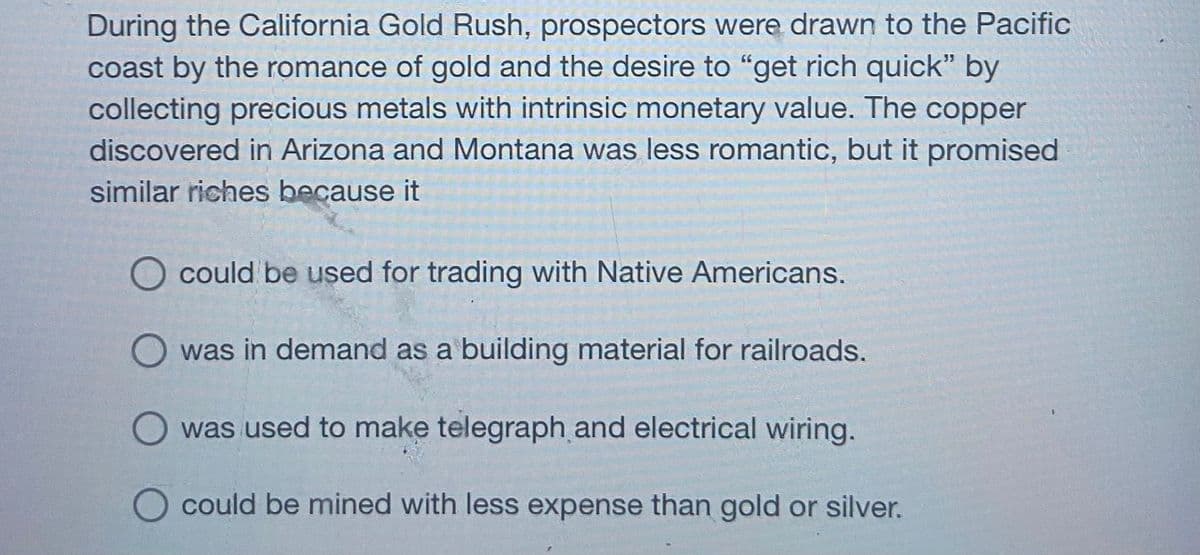 During the California Gold Rush, prospectors were drawn to the Pacific
coast by the romance of gold and the desire to "get rich quick" by
collecting precious metals with intrinsic monetary value. The copper
discovered in Arizona and Montana was less romantic, but it promised
similar riches because it
O could be used for trading with Native Americans.
was in demand as a building material for railroads.
was used to make telegraph and electrical wiring.
could be mined with less expense than gold or silver.