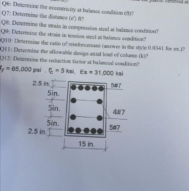 Q6: Determine
the eccentricity at balance condition (ft)?
Q7: Determine the distance (e') ft?
Q8: Determine the strain in compression steel at balance condition?
Q9: Determine the strain in tension steel at balance condition?
Q10: Determine the ratio of reinforcement (answer in the style 0.0341 for ex.)?
Q11: Determine the allowable design axial load of column (k)?
Q12: Determine the reduction factor at balanced condition?
y = 65,000 psi, fc = 5 ksi, Es = 31,000 ksi
2.5 in.
5in.
*
5in.
*
5in.
2.5 in.
15 in.
5#7
4#7
Did at
5#7