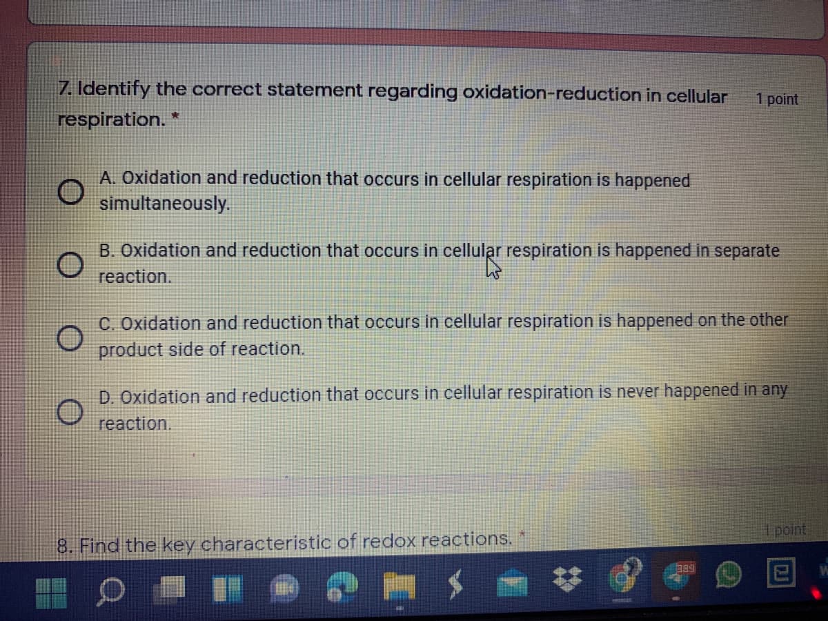 7. Identify the correct statement regarding oxidation-reduction in cellular
1 point
respiration. *
A. Oxidation and reduction that occurs in cellular respiration is happened
simultaneously.
B. Oxidation and reduction that occurs in cellular respiration is happened in separate
reaction.
C. Oxidation and reduction that occurs in cellular respiration is happened on the other
product side of reaction.
D. Oxidation and reduction that occurs in cellular respiration is never happened in any
reaction.
1 point
8. Find the key characteristic of redox reactions.
b89
