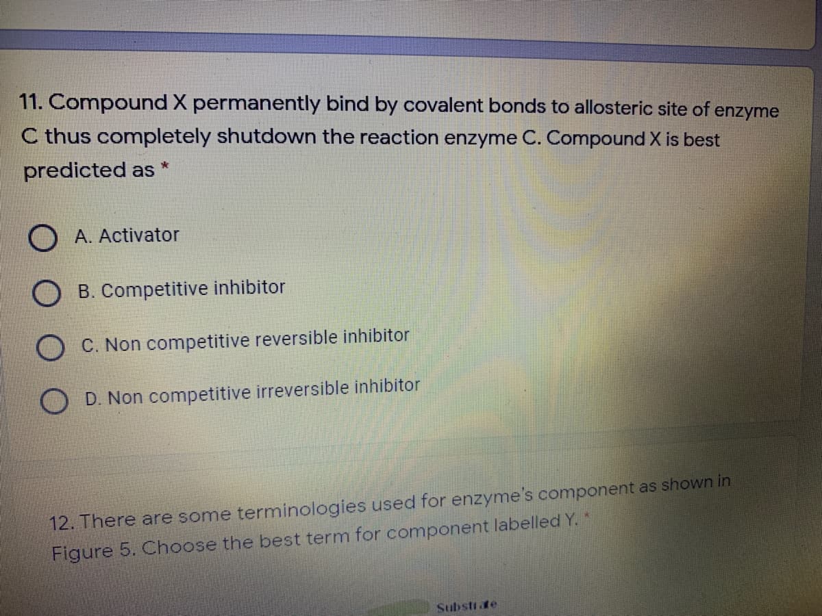 11. Compound X permanently bind by covalent bonds to allosteric site of enzyme
C thus completely shutdown the reaction enzyme C. Compound X is best
predicted as
O A. Activator
O B. Competitive inhibitor
C. Non competitive reversible inhibitor
D. Non competitive irreversible inhibitor
12. There are some terminologies used for enzyme's component as shown in
Figure 5. Choose the best term for component labelled Y. *
Substite
