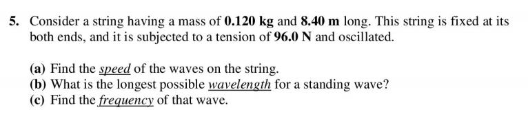 5. Consider a string having a mass of 0.120 kg and 8.40 m long. This string is fixed at its
both ends, and it is subjected to a tension of 96.0 N and oscillated.
(a) Find the speed of the waves on the string.
(b) What is the longest possible wavelength for a standing wave?
(c) Find the frequency of that wave.
