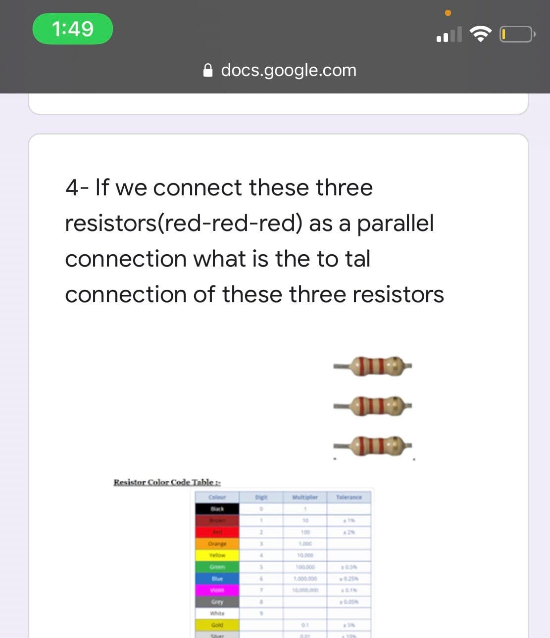 1:49
A docs.google.com
4- If we connect these three
resistors(red-red-red) as a parallel
connection what is the to tal
connection of these three resistors
Resistor Color Code Table:
Digit
Multiplier
Talerance
Back
10
2.
100
Orange
1000
velow
4.
10.000
Green
100.000
Blue
1.000.000
0.25
7.
10.00.000
Grey
White
Gold
Sher
