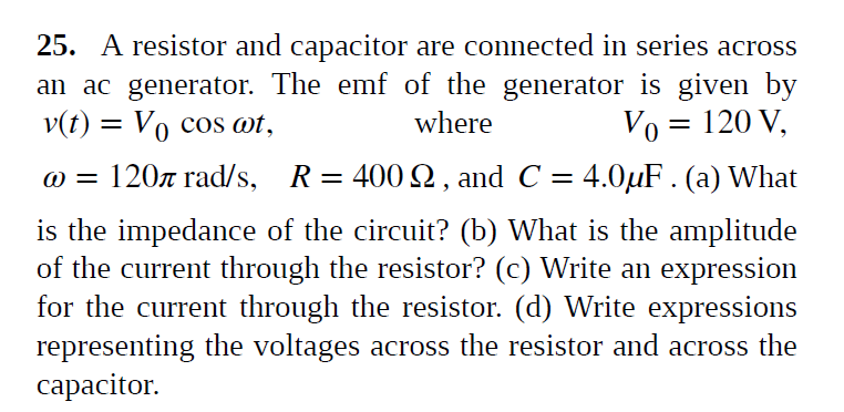 25. A resistor and capacitor are connected in series acrss
an ac generator. The emf of the generator is given by
v(t) = Vo cos ot,
where
Vo = 120 V,
@ = 120z rad/s, R= 400 2, and C = 4.0µF . (a) What
is the impedance of the circuit? (b) What is the amplitude
of the current through the resistor? (c) Write an expression
for the current through the resistor. (d) Write expressions
representing the voltages across the resistor and across the
сараcitor.
