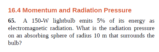 16.4 Momentum and Radiation Pressure
65. A 150-W lightbulb emits 5% of its energy as
electromagnetic radiation. What is the radiation pressure
on an absorbing sphere of radius 10 m that surrounds the
bulb?
