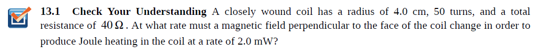 13.1 Check Your Understanding A closely wound coil has a radius of 4.0 cm, 50 turns, and a total
resistance of 40Q. At what rate must a magnetic field perpendicular to the face of the coil change in order to
produce Joule heating in the coil at a rate of 2.0 mW?
