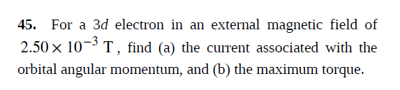 45. For a 3d electron in an external magnetic field of
2.50 x 10¬³ T, find (a) the current associated with the
orbital angular momentum, and (b) the maximum torque.
