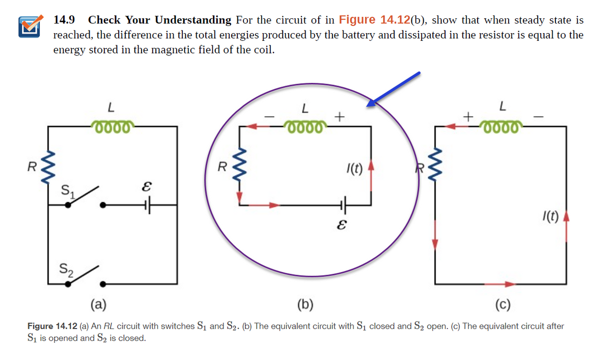 14.9
Check Your Understanding For the circuit of in Figure 14.12(b), show that when steady state is
reached, the difference in the total energies produced by the battery and dissipated in the resistor is equal to the
energy stored in the magnetic field of the coil.
+
0000
R
|(t)
|(1)
S2
(a)
(b)
(c)
Figure 14.12 (a) An RL circuit with switches Sı and S2. (b) The equivalent circuit with S1 closed and S2 open. (c) The equivalent circuit after
Si is opened and S2 is closed.
