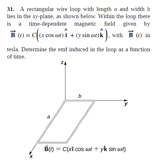 31. A rectangular wire loop with length a and width b
lies in the xy-plane, as shown below. Within the loop there
time-dependent magnetic field given by
is
a
B (1) = c((x cos or) i + (y sin ar)k ), with
B (1) in
(t)
tesla. Determine the emf induced in the loop as a function
of time.
b
y
a
B(t) = C(xî cos wt + yk sin wt)
