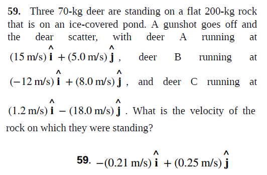 59. Three 70-kg deer are standing on a flat 200-kg rock
that is on an ice-covered pond. A gunshot goes off and
with
the dear scatter,
deer
A running
at
(15 m/s) i + (5.0 m/s) j ,
deer
B
running
at
(-12 m/s) i + (8.0 m/s) j , and deer C running at
(1.2 m/s) i – (18.0 m/s) j . What is the velocity of the
rock on which they were standing?
