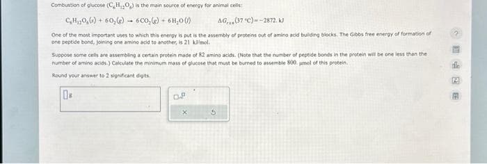 Combustion of glucose (C₂H₂O₂) is the main source of energy for animal cells:
C₂H₁0()+60₂(g) 6CO₂(g) + 6H₂O()
AG,(37 "C)--2872. kJ
One of the most important uses to which this energy is put is the assembly of proteins out of amino acid building blocks. The Gibbs free energy of formation of
one peptide bond, joining one amino acid to another, is 21 kJ/mol.
Suppose some cells are assembling a certain protein made of 82 amino acids. (Note that the number of peptide bonds in the protein will be one less than the
number of amino acids.) Calculate the minimum mass of glucose that must be burned to assemble 800. umol of this protein.
Round your answer to 2 significant digits.
08
D.P
X
1426