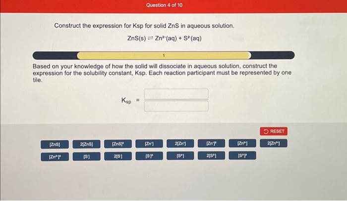 Construct the expression for Ksp for solid ZnS in aqueous solution.
ZnS(s) = Zn² (aq) + S² (aq)
Based on your knowledge of how the solid will dissociate in aqueous solution, construct the
expression for the solubility constant, Ksp. Each reaction participant must be represented by one
tile.
[ZnS]
[Zn*
2[ZnS]
[S]
Ksp
Question 4 of 10
[ZnS]
2[S]
=
[Zn]
[SP
2[Zn']
[Sº]
[Zn']"
2[S]
Zn
[Sºp
RESET
2[Zn"]