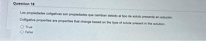 Question 18
Las propiedades coligativas son propiedades que cambian debido al tipo de soluto presente en solución.
Colligative properties are properties that change based on the type of solute present in the solution.
True
False