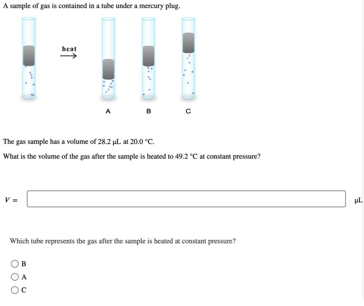 A sample of gas is contained in a tube under a mercury plug.
V =
heat
↑
B
A
C
A
B
The gas sample has a volume of 28.2 µL at 20.0 °C.
What is the volume of the gas after the sample is heated to 49.2 °C at constant pressure?
C
Which tube represents the gas after the sample is heated at constant pressure?
μL