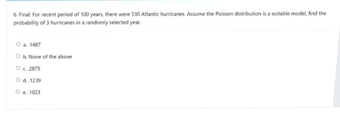 6. Final: For recent period of 100 years, there were 530 Atlantic hurricanes. Assume the Poisson distribution is a suitable model, find the
probability of 3 hurricanes in a randomly selected year.
a. .1487
O b. None of the above
O c.2875
O d.1239
O e..1023
