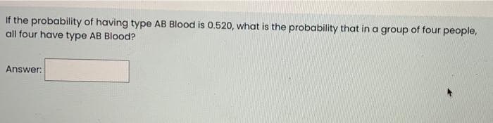 If the probability of having type AB Blood is 0.520, what is the probability that in a group of four people,
all four have type AB Blood?
Answer:
