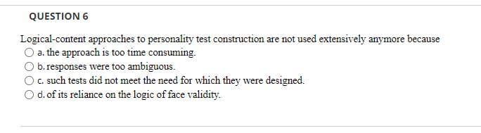 QUESTION 6
Logical-content approaches to personality test construction are not used extensively anymore because
O a. the approach is too time consuming.
b.responses were too ambiguous.
C. such tests did not meet the need for which they were designed.
d. of its reliance on the logic of face validity.
