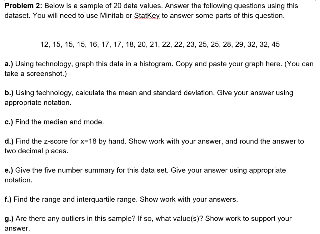 Problem 2: Below is a sample of 20 data values. Answer the following questions using this
dataset. You will need to use Minitab or StatKey to answer some parts of this question.
12, 15, 15, 15, 16, 17, 17, 18, 20, 21, 22, 22, 23, 25, 25, 28, 29, 32, 32, 45
a.) Using technology, graph this data in a histogram. Copy and paste your graph here. (You can
take a screenshot.)
b.) Using technology, calculate the mean and standard deviation. Give your answer using
appropriate notation.
c.) Find the median and mode.
d.) Find the z-score for x=18 by hand. Show work with your answer, and round the answer to
two decimal places.
e.) Give the five number summary for this data set. Give your answer using appropriate
notation.
f.) Find the range and interquartile range. Show work with your answers.
g.) Are there any outliers in this sample? If so, what value(s)? Show work to support your
answer.
