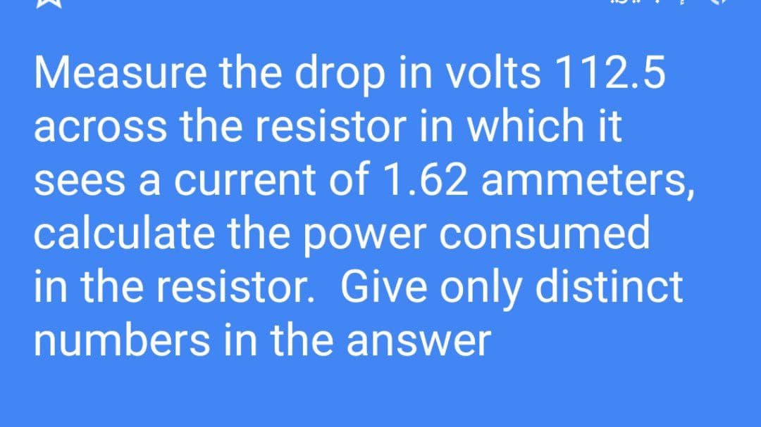 Measure the drop in volts 112.5
across the resistor in which it
sees a current of 1.62 ammeters,
calculate the power consumed
in the resistor. Give only distinct
numbers in the answer
