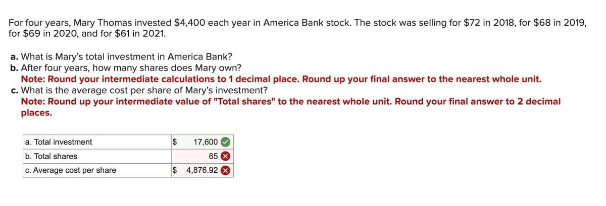 For four years, Mary Thomas invested $4,400 each year in America Bank stock. The stock was selling for $72 in 2018, for $68 in 2019,
for $69 in 2020, and for $61 in 2021.
a. What is Mary's total investment in America Bank?
b. After four years, how many shares does Mary own?
Note: Round your intermediate calculations to 1 decimal place. Round up your final answer to the nearest whole unit.
c. What is the average cost per share of Mary's investment?
Note: Round up your intermediate value of "Total shares" to the nearest whole unit. Round your final answer to 2 decimal
places.
a. Total investment
b. Total shares
c. Average cost per share
$
17,600
65 x
$ 4,876.92