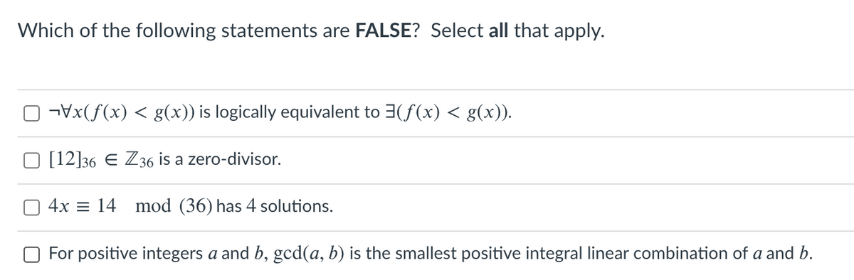 Which of the following statements are FALSE? Select all that apply.
-Vx(f(x) < g(x)) is logically equivalent to 3(f(x) < g(x)).
[12]36 E Z36 is a zero-divisor.
4x = 14 mod (36) has 4 solutions.
For positive integers a and b, gcd(a, b) is the smallest positive integral linear combination of a and b.
