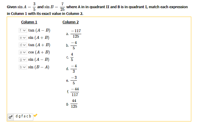 3
Given sin A = and sin B
=
7
25
in Column 1 with its exact value in Column 2.
Column 2
Column 1
tan (A - B)
ev sin (A + B)
d✓tan (A + B)
acos (A + B)
g✓ sin (A - B)
b sin (B-A)
odgfacb
where A in in quadrant II and B is in quadrant I, match each expression
a.
b.
C.
d.
e.
9.
-117
125
4
5
1- ?-
44
117
44
125