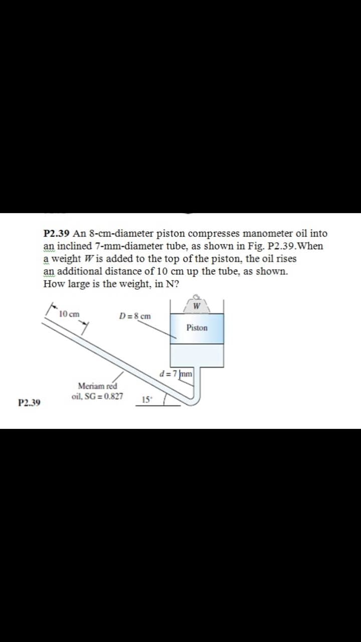 P2.39 An 8-cm-diameter piston compresses manometer oil into
an inclined 7-mm-diameter tube, as shown in Fig. P2.39.When
a weight W is added to the top of the piston, the oil rises
an additional distance of 10 cm up the tube, as shown.
How large is the weight, in N?
10 cm
D=8 cm
Piston
d=7 mm
Meriam red
oil, SG = 0.827
P2.39
15
