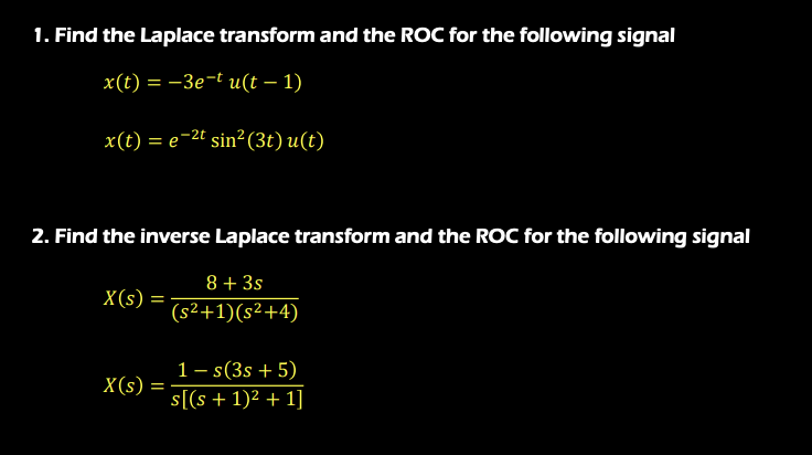 1. Find the Laplace transform and the ROC for the following signal
x(t) = –3e-t u(t – 1)
x(t) = e-2t sin² (3t) u(t)
2. Find the inverse Laplace transform and the ROC for the following signal
8 + 3s
X(s)
(s²+1)(s²+4)
1– s(3s + 5)
X(s)
s[(s + 1)² + 1]
