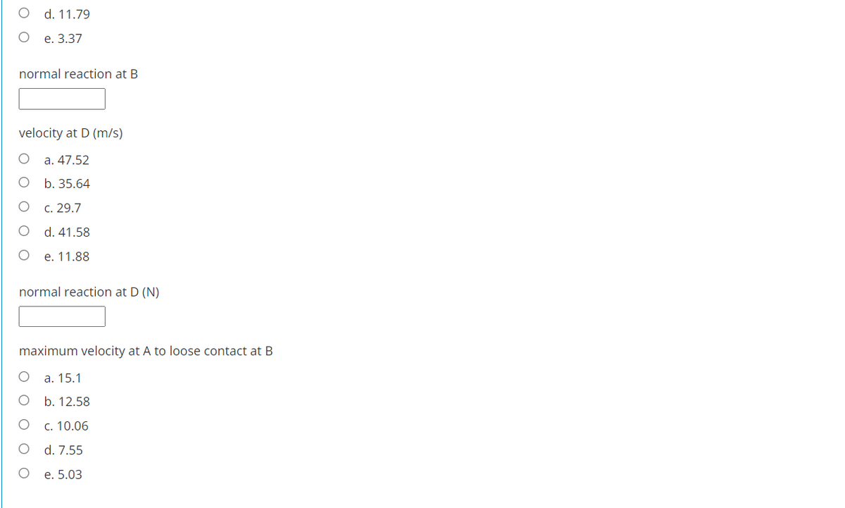 d. 11.79
е. 3.37
normal reaction at B
velocity at D (m/s)
a. 47.52
O b. 35.64
c. 29.7
d. 41.58
e. 11.88
normal reaction at D (N)
maximum velocity at A to loose contact at B
a. 15.1
b. 12.58
c. 10.06
d. 7.55
e. 5.03
