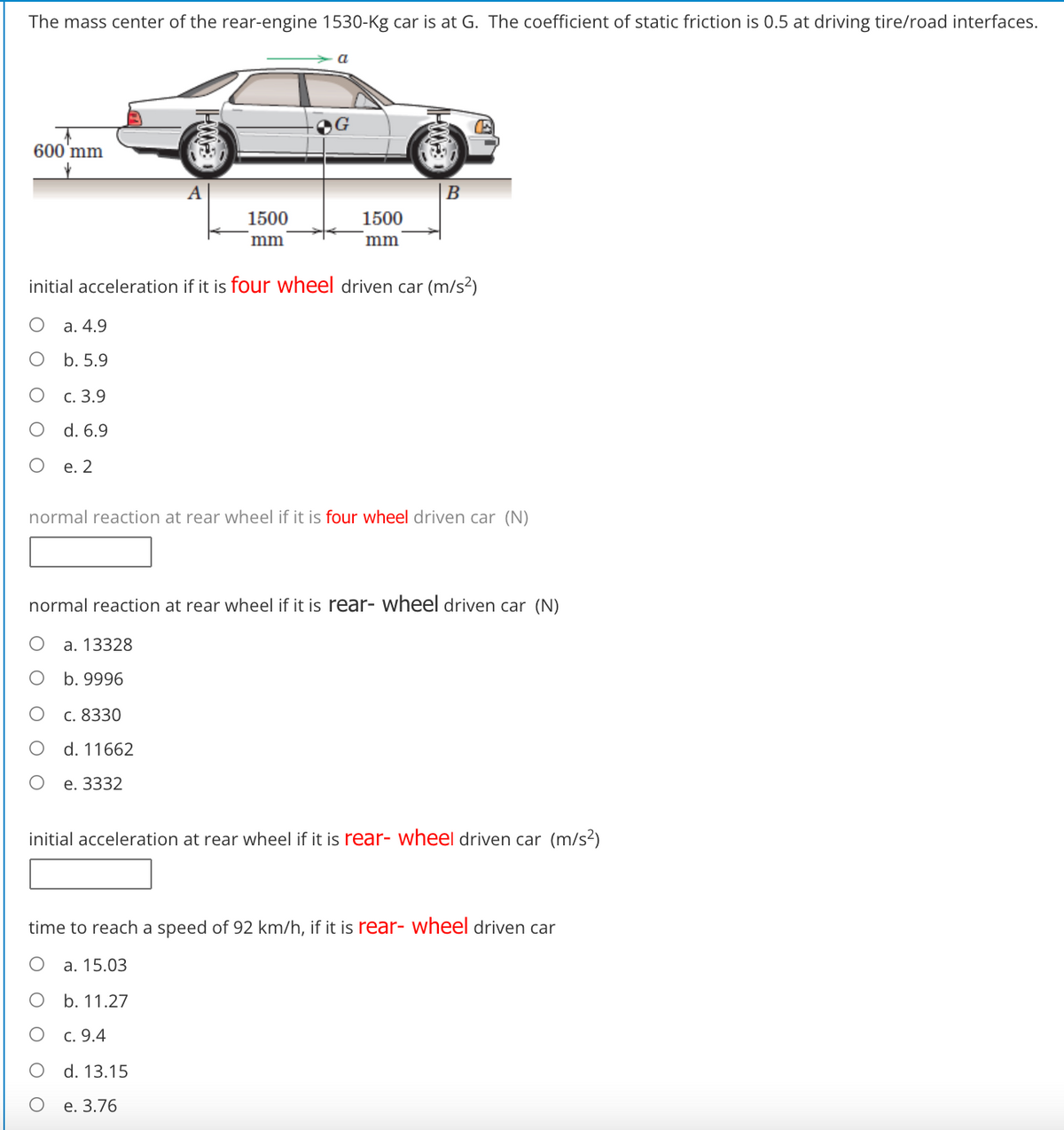 The mass center of the rear-engine 1530-Kg car is at G. The coefficient of static friction is 0.5 at driving tire/road interfaces.
a
OG
600'mm
B
1500
1500
mm
mm
initial acceleration if it is four wheel driven car (m/s²)
а. 4.9
b. 5.9
с. 3.9
d. 6.9
е. 2
normal reaction at rear wheel if it is four wheel driven car (N)
normal reaction at rear wheel if it is rear- wheel driven car (N)
a. 13328
b. 9996
c. 8330
d. 11662
е. 3332
initial acceleration at rear wheel if it is rear- wheel driven car (m/s²)
time to reach a speed of 92 km/h, if it is rear- wheel driven car
a. 15.03
b. 11.27
c. 9.4
d. 13.15
е. 3.76
O O
