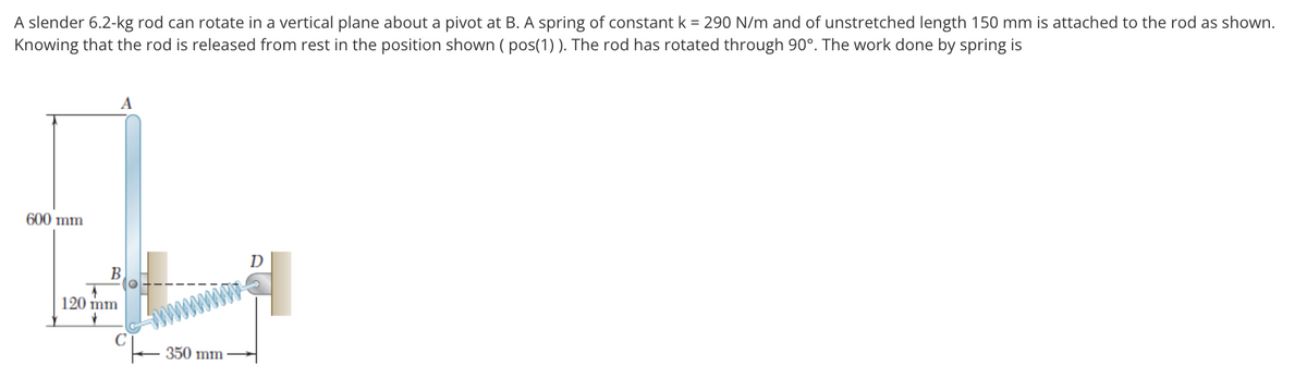 A slender 6.2-kg rod can rotate in a vertical plane about a pivot at B. A spring of constant k = 290 N/m and of unstretched length 150 mm is attached to the rod as shown.
Knowing that the rod is released from rest in the position shown ( pos(1) ). The rod has rotated through 90°. The work done by spring is
A
600 mm
D
B.
120 mm
350 mm
