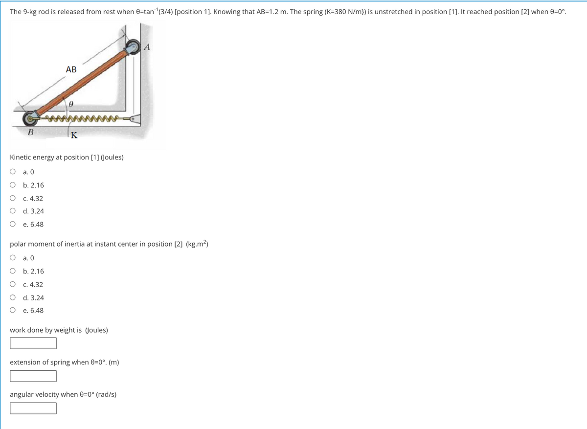 The 9-kg rod is released from rest when 0=tan (3/4) [position 1]. Knowing that AB=1.2 m. The spring (K=380 N/m}) is unstretched in position [1]. It reached position [2] when 0=0°.
АВ
B
K
Kinetic energy at position [1] Joules)
a. 0
о Б.2.16
C. 4.32
d. 3.24
е. 6.48
polar moment of inertia at instant center in position [2] (kg.m2)
а. О
b. 2.16
c. 4.32
d. 3.24
е. 6.48
work done by weight is (Joules)
extension of spring when 0=0°. (m)
angular velocity when 0=0° (rad/s)
O O
