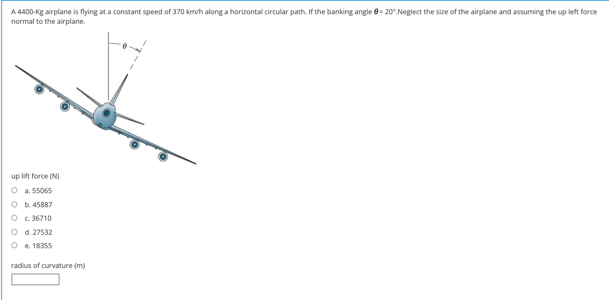 A 4400-Kg airplane is flying at a constant speed of 370 km/h along a horizontal circular path. If the banking angle 0= 20°.Neglect the size of the airplane and assuming the up left force
normal to the airplane.
up lift force (N)
a. 55065
b. 45887
с. 36710
d. 27532
e. 18355
radius of curvature (m)
