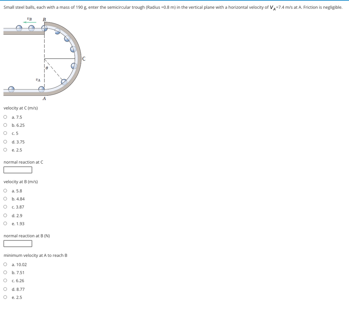 Small steel balls, each with a mass of 190 g, enter the semicircular trough (Radius =0.8 m) in the vertical plane with a horizontal velocity of VA=7.4 m/s at A. Friction is negligible.
UB
В
le
VA
A
velocity at C (m/s)
O a. 7.5
b. 6.25
c. 5
d. 3.75
e. 2,5
normal reaction at C
velocity at B (m/s)
O a. 5.8
b. 4.84
с. 3.87
d. 2.9
e. 1.93
normal reaction at B (N)
minimum velocity at A to reach B
a. 10.02
O b. 7,51
О с. 6.26
O d. 8,77
О е. 2.5
