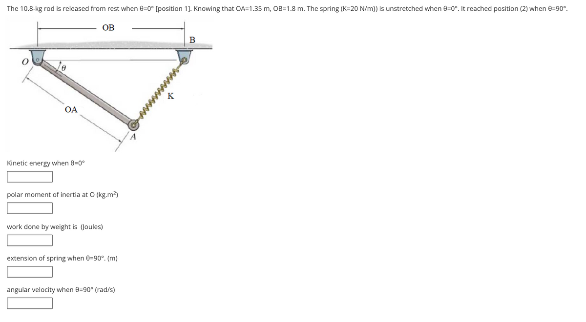 The 10.8-kg rod is released from rest when 0=0° [position 1]. Knowing that OA=1.35 m, OB=1.8 m. The spring (K=20 N/m}) is unstretched when 0=0°. It reached position (2) when 0=90°.
OB
В
OA
Kinetic energy when 0=0°
polar moment of inertia at O (kg.m2)
work done by weight is (Joules)
extension of spring when 0=90°. (m)
angular velocity when 0=90° (rad/s)
