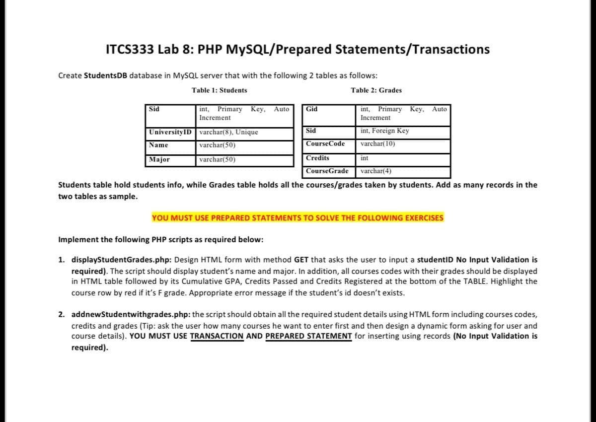 ITCS333 Lab 8: PHP MySQL/Prepared Statements/Transactions
Create StudentsDB database in MySQL server that with the following 2 tables as follows:
Table 1: Students
Table 2: Grades
Sid
UniversityID
Name
Major
int, Primary Key, Auto
Increment
varchar(8), Unique
varchar(50)
varchar(50)
Gid
Sid
CourseCode
Credits
int, Primary Key, Auto
Increment
int, Foreign Key
varchar(10)
int
CourseGrade
varchar(4)
Students table hold students info, while Grades table holds all the courses/grades taken by students. Add as many records in the
two tables as sample.
YOU MUST USE PREPARED STATEMENTS TO SOLVE THE FOLLOWING EXERCISES
Implement the following PHP scripts as required below:
1. displayStudentGrades.php: Design HTML form with method GET that asks the user to input a studentID No Input Validation is
required). The script should display student's name and major. In addition, all courses codes with their grades should be displayed
in HTML table followed by its Cumulative GPA, Credits Passed and Credits Registered at the bottom of the TABLE. Highlight the
course row by red if it's F grade. Appropriate error message if the student's id doesn't exists.
2. addnewStudentwithgrades.php: the script should obtain all the required student details using HTML form including courses codes,
credits and grades (Tip: ask the user how many courses he want to enter first and then design a dynamic form asking for user and
course details). YOU MUST USE TRANSACTION AND PREPARED STATEMENT for inserting using records (No Input Validation is
required).