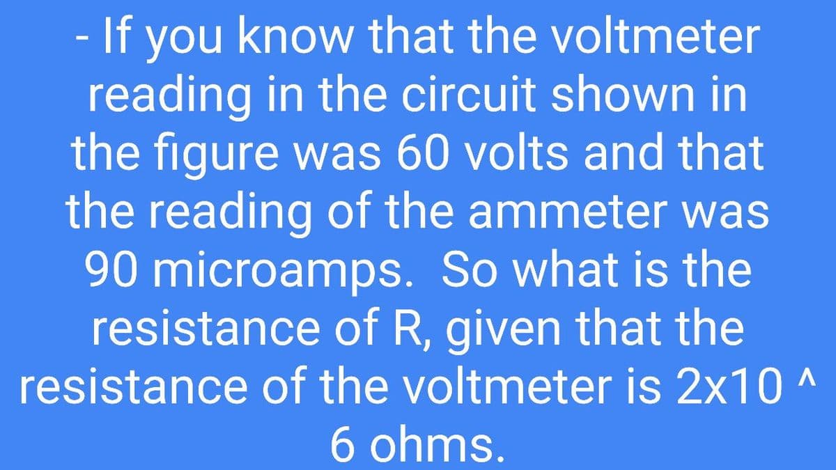 - If you know that the voltmeter
reading in the circuit shown in
the figure was 60 volts and that
the reading of the ammeter was
90 microamps. So what is the
resistance of R, given that the
resistance of the voltmeter is 2x10 ^
6 ohms.
