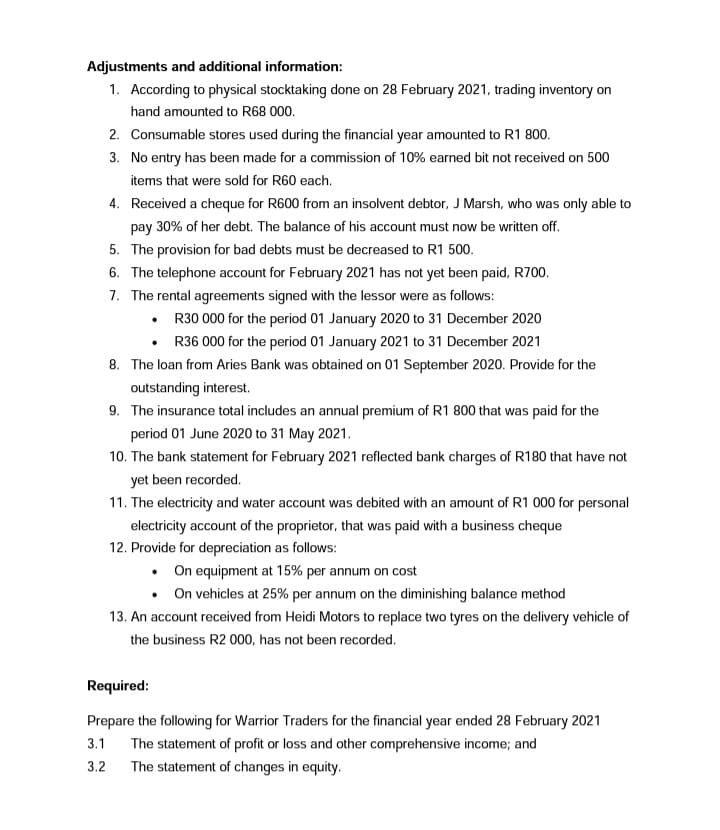 Adjustments and additional information:
1. According to physical stocktaking done on 28 February 2021, trading inventory on
hand amounted to R68 000.
2. Consumable stores used during the financial year amounted to R1 800.
3. No entry has been made for a commission of 10% earned bit not received on 500
items that were sold for R60 each.
4. Received a cheque for R600 from an insolvent debtor, J Marsh, who was only able to
pay 30% of her debt. The balance of his account must now be written off.
5. The provision for bad debts must be decreased to R1 500.
6. The telephone account for February 2021 has not yet been paid, R700.
7. The rental agreements signed with the lessor were as follows:
• R30 000 for the period 01 January 2020 to 31 December 2020
R36 000 for the period 01 January 2021 to 31 December 2021
8. The loan from Aries Bank was obtained on 01 September 2020. Provide for the
outstanding interest.
9. The insurance total includes an annual premium of R1 800 that was paid for the
period 01 June 2020 to 31 May 2021.
10. The bank statement for February 2021 reflected bank charges of R180 that have not
yet been recorded.
11. The electricity and water account was debited with an amount of R1 000 for personal
electricity account of the proprietor, that was paid with a business cheque
12. Provide for depreciation as follows:
• On equipment at 15% per annum on cost
• On vehicles at 25% per annum on the diminishing balance method
13. An account received from Heidi Motors to replace two tyres on the delivery vehicle of
the business R2 000, has not been recorded.
Required:
Prepare the following for Warrior Traders for the financial year ended 28 February 2021
3.1 The statement of profit or loss and other comprehensive income; and
3.2
The statement of changes in equity.
