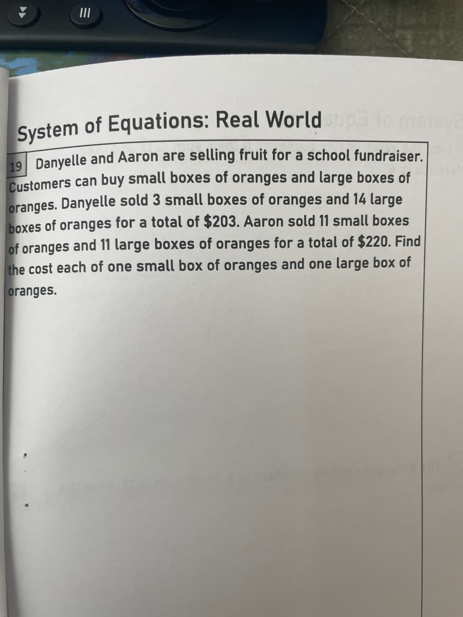 II
System of Equations: Real World
19 Danyelle and Aaron are selling fruit for a school fundraiser.
Customers can buy small boxes of oranges and large boxes of
oranges. Danyelle sold 3 small boxes of oranges and 14 large
boxes of oranges for a total of $203. Aaron sold 11 small boxes
of oranges and 11 large boxes of oranges for a total of $220. Find
the cost each of one small box of oranges and one large box of
oranges.
