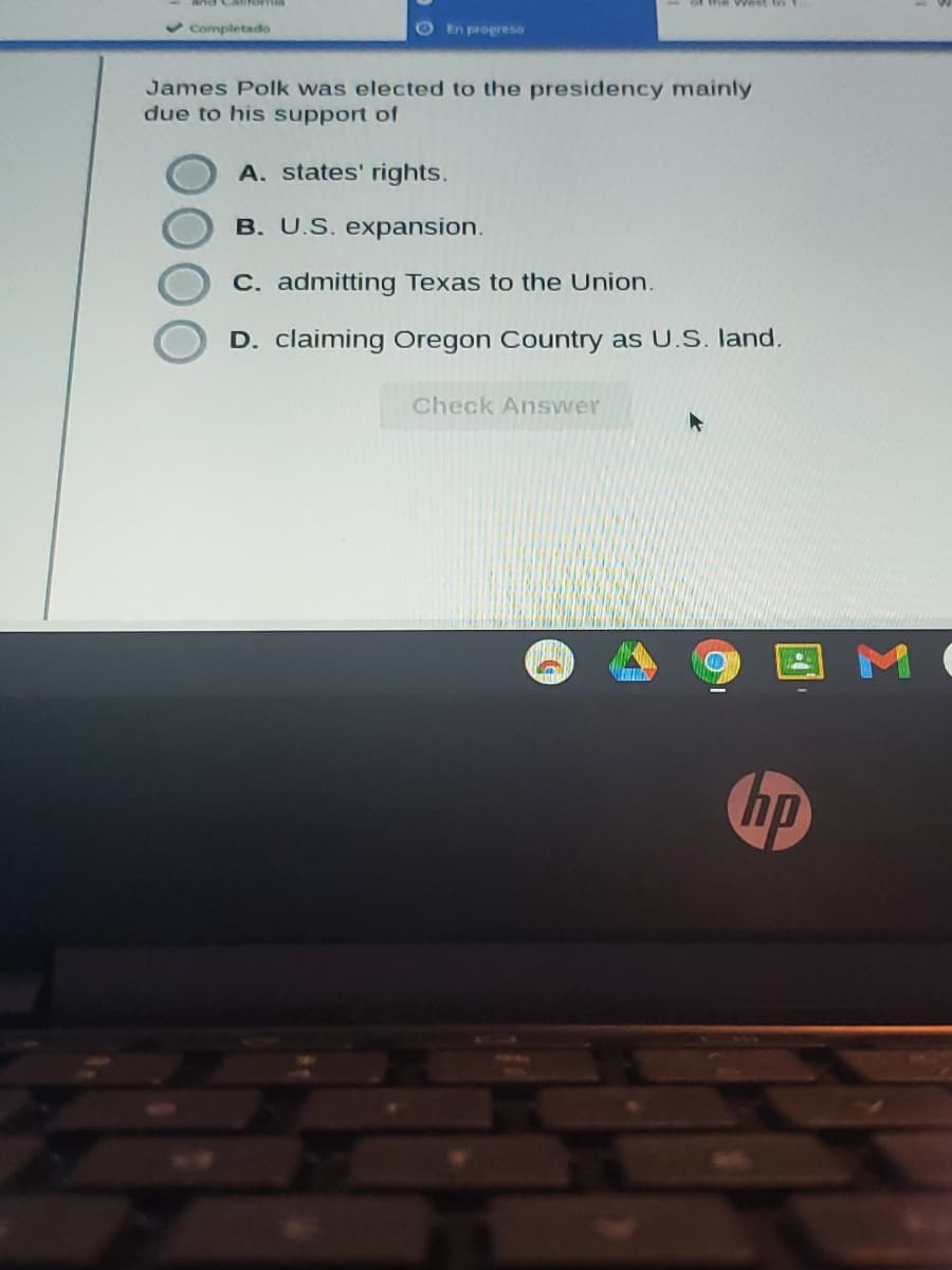 v Completado
O En progreso
James Polk was elected to the presidency mainly
due to his support of
A. states' rights.
B. U.S. expansion.
C. admitting Texas to the Union.
D. claiming Oregon Country as U.S. land.
Check Answer
hp
