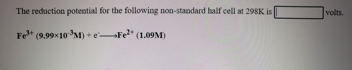 The reduction potential for the following non-standard half cell at 298K is ||
volts.
Fe+ (9.99x10-3M) + e Fe2+ (1.09M)
