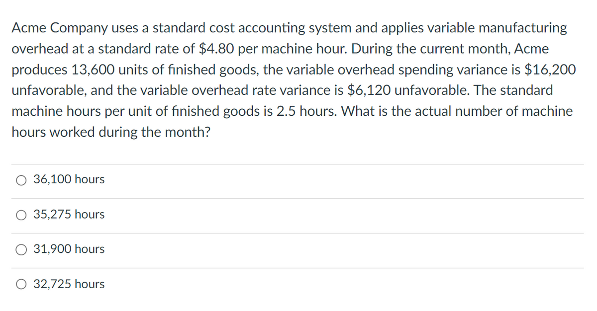 Acme Company uses a standard cost accounting system and applies variable manufacturing
overhead at a standard rate of $4.80 per machine hour. During the current month, Acme
produces 13,600 units of finished goods, the variable overhead spending variance is $16,200
unfavorable, and the variable overhead rate variance is $6,120 unfavorable. The standard
machine hours per unit of finished goods is 2.5 hours. What is the actual number of machine
hours worked during the month?
36,100 hours
35,275 hours
31,900 hours
O 32,725 hours