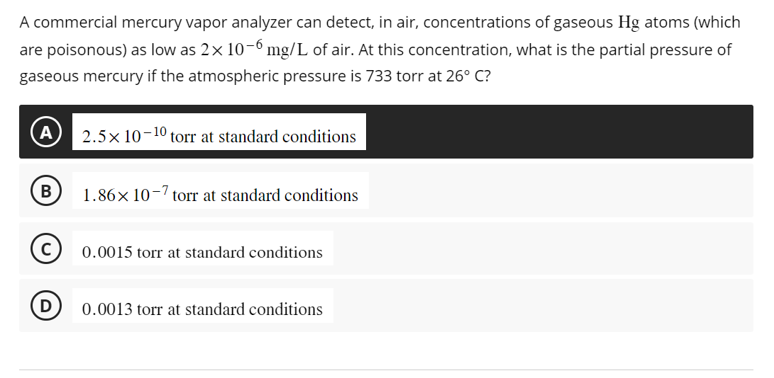 A commercial mercury vapor analyzer can detect, in air, concentrations of gaseous Hg atoms (which
are poisonous) as low as 2× 10-6 mg/L of air. At this concentration, what is the partial pressure of
gaseous mercury if the atmospheric pressure is 733 torr at 26° C?
B
torr at standard conditions
2.5× 10-10.
1.86x107 torr at standard conditions
0.0015 torr at standard conditions
0.0013 torr at standard conditions